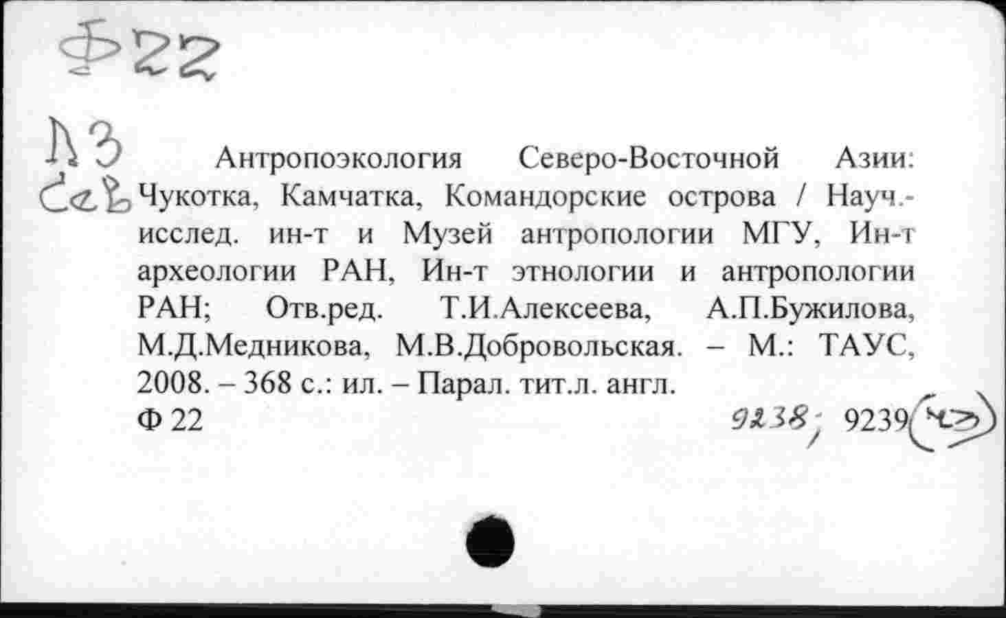 ﻿Л 'J Антропоэкология Северо-Восточной Азии: dІз Чукотка, Камчатка, Командорские острова / Науч-
исслед. ин-т и Музей антропологии МГУ, Ин-т археологии РАН, Ин-т этнологии и антропологии РАН; Отв.ред. Т.И.Алексеева, А.П.Бужилова, М.Д.Медникова, М.В.Добровольская. - М.: ТАУС, 2008. - 368 с.: ил. - Парад, тит.л. англ.
Ф22	9239/